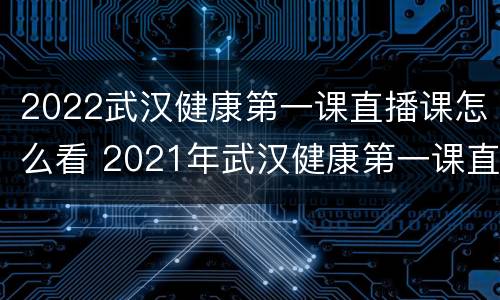 2022武汉健康第一课直播课怎么看 2021年武汉健康第一课直播课