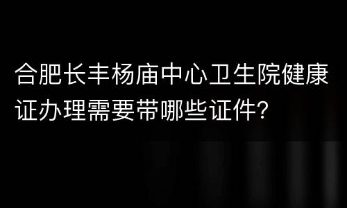 合肥长丰杨庙中心卫生院健康证办理需要带哪些证件？