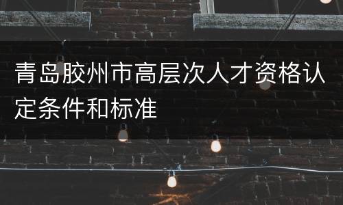 青岛胶州市高层次人才资格认定条件和标准