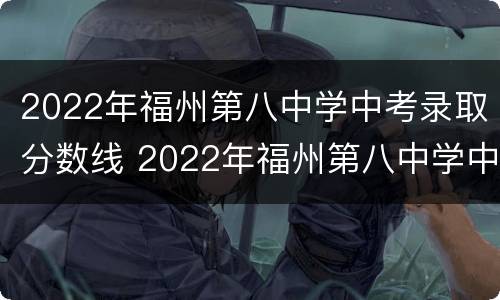 2022年福州第八中学中考录取分数线 2022年福州第八中学中考录取分数线是多少分