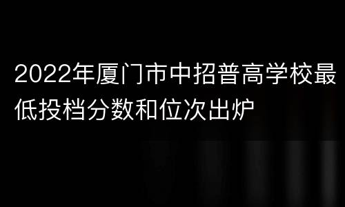 2022年厦门市中招普高学校最低投档分数和位次出炉