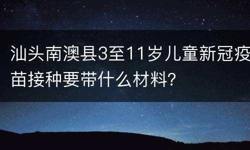 汕头南澳县3至11岁儿童新冠疫苗接种要带什么材料？