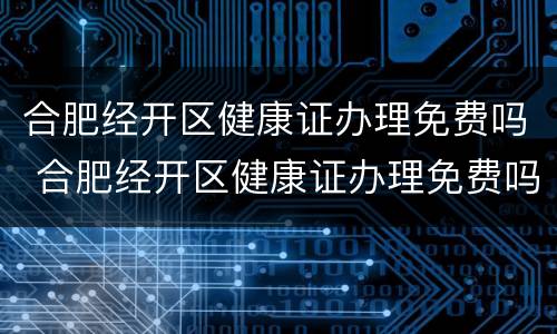 合肥经开区健康证办理免费吗 合肥经开区健康证办理免费吗