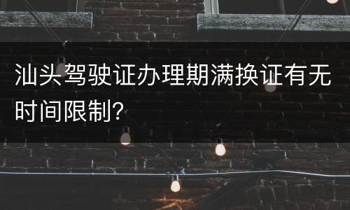 汕头驾驶证办理期满换证有无时间限制？