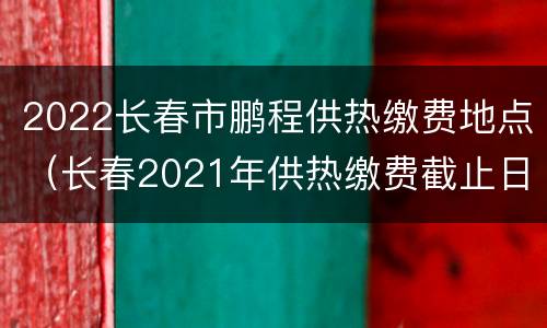 2022长春市鹏程供热缴费地点（长春2021年供热缴费截止日期）