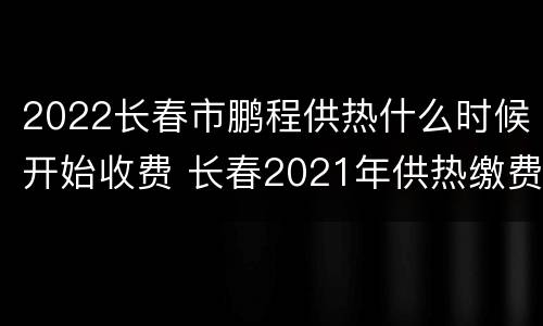 2022长春市鹏程供热什么时候开始收费 长春2021年供热缴费截止日期