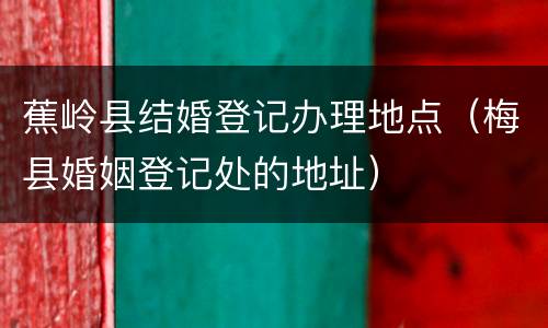 蕉岭县结婚登记办理地点（梅县婚姻登记处的地址）