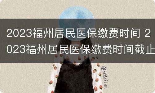 2023福州居民医保缴费时间 2023福州居民医保缴费时间截止