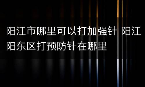 阳江市哪里可以打加强针 阳江阳东区打预防针在哪里