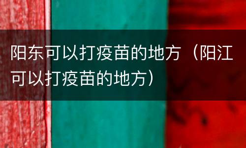 阳东可以打疫苗的地方（阳江可以打疫苗的地方）