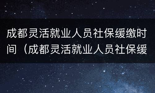 成都灵活就业人员社保缓缴时间（成都灵活就业人员社保缓缴时间查询）