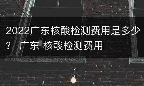 2022广东核酸检测费用是多少？ 广东 核酸检测费用