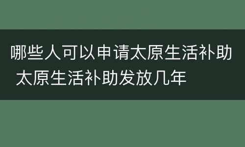 哪些人可以申请太原生活补助 太原生活补助发放几年
