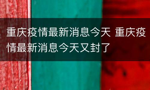 重庆疫情最新消息今天 重庆疫情最新消息今天又封了
