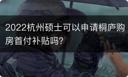 2022杭州硕士可以申请桐庐购房首付补贴吗？