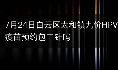 7月24日白云区太和镇九价HPV疫苗预约包三针吗