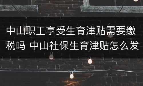 中山职工享受生育津贴需要缴税吗 中山社保生育津贴怎么发放