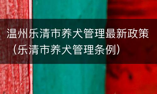 温州乐清市养犬管理最新政策（乐清市养犬管理条例）