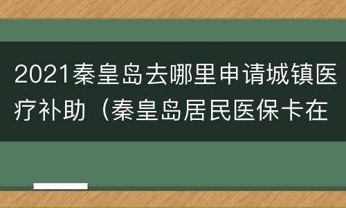 2021秦皇岛去哪里申请城镇医疗补助（秦皇岛居民医保卡在哪里办理）