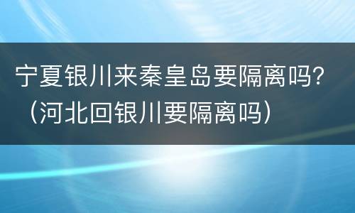 宁夏银川来秦皇岛要隔离吗？（河北回银川要隔离吗）