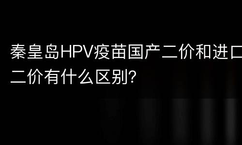 秦皇岛HPV疫苗国产二价和进口二价有什么区别？
