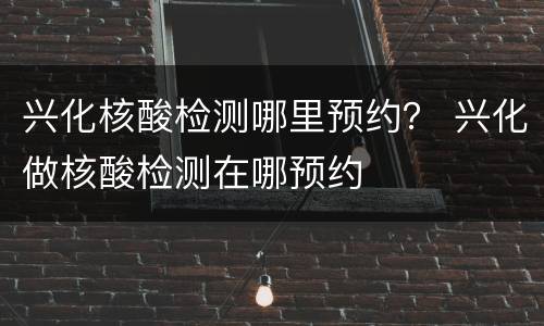 兴化核酸检测哪里预约？ 兴化做核酸检测在哪预约