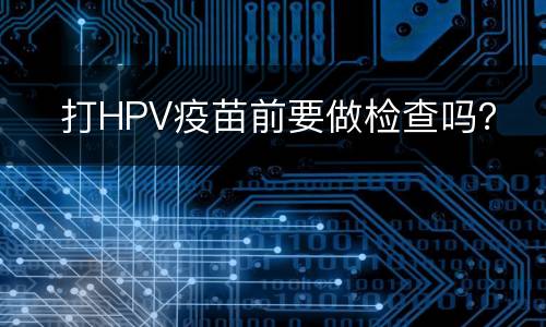 ​打HPV疫苗前要做检查吗？