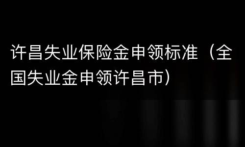 许昌失业保险金申领标准（全国失业金申领许昌市）
