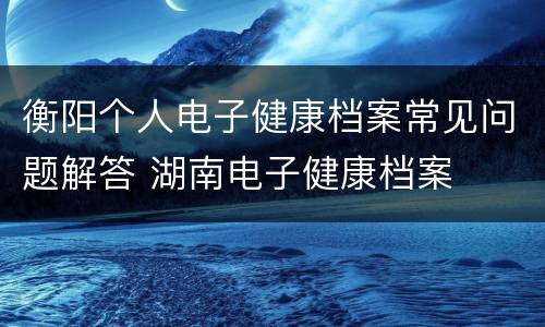 衡阳个人电子健康档案常见问题解答 湖南电子健康档案