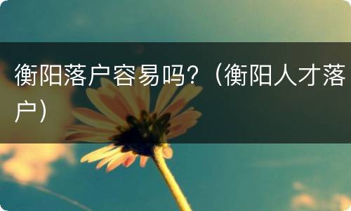 衡阳落户容易吗?（衡阳人才落户）