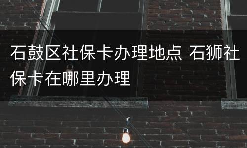 石鼓区社保卡办理地点 石狮社保卡在哪里办理