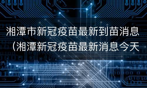 湘潭市新冠疫苗最新到苗消息（湘潭新冠疫苗最新消息今天）