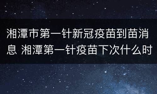 湘潭市第一针新冠疫苗到苗消息 湘潭第一针疫苗下次什么时候