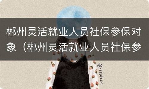 郴州灵活就业人员社保参保对象（郴州灵活就业人员社保参保对象怎么填）