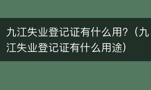 九江失业登记证有什么用?（九江失业登记证有什么用途）