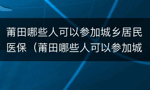 莆田哪些人可以参加城乡居民医保（莆田哪些人可以参加城乡居民医保缴费）