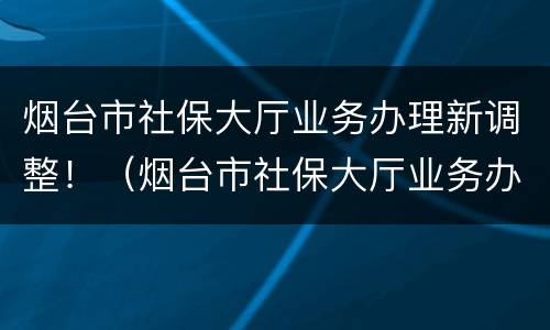 烟台市社保大厅业务办理新调整！（烟台市社保大厅业务办理新调整方案）