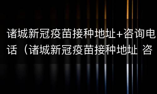 诸城新冠疫苗接种地址+咨询电话（诸城新冠疫苗接种地址 咨询电话是多少）