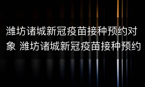 潍坊诸城新冠疫苗接种预约对象 潍坊诸城新冠疫苗接种预约对象是什么