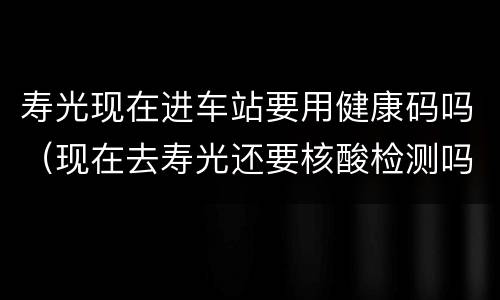 寿光现在进车站要用健康码吗（现在去寿光还要核酸检测吗）