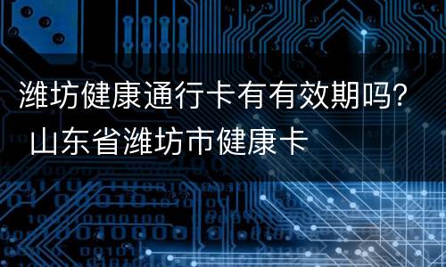 潍坊健康通行卡有有效期吗？ 山东省潍坊市健康卡