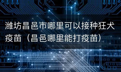 潍坊昌邑市哪里可以接种狂犬疫苗（昌邑哪里能打疫苗）