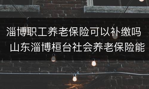淄博职工养老保险可以补缴吗 山东淄博桓台社会养老保险能补交吗