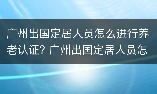 广州出国定居人员怎么进行养老认证? 广州出国定居人员怎么进行养老认证的