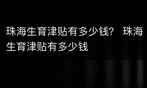 珠海生育津贴有多少钱？ 珠海生育津贴有多少钱