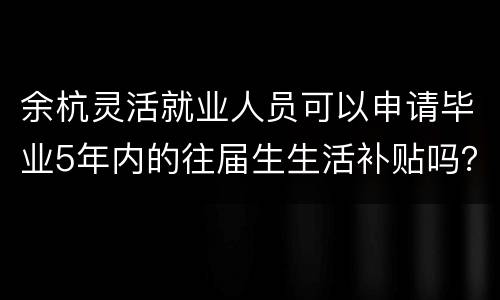 余杭灵活就业人员可以申请毕业5年内的往届生生活补贴吗？