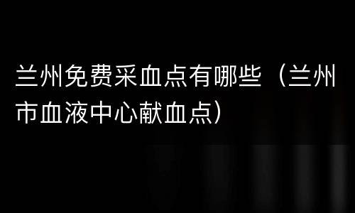 兰州免费采血点有哪些（兰州市血液中心献血点）
