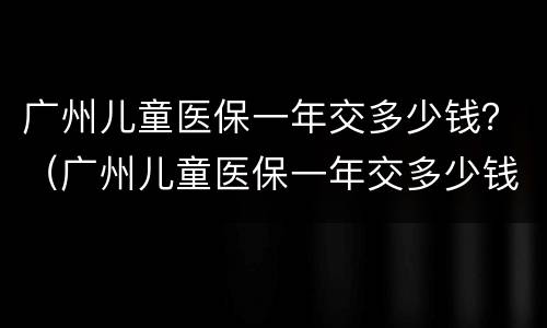 广州儿童医保一年交多少钱？（广州儿童医保一年交多少钱）