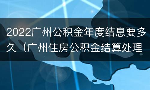 2022广州公积金年度结息要多久（广州住房公积金结算处理要多久）