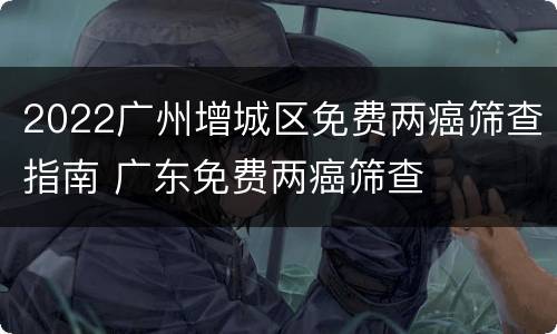 2022广州增城区免费两癌筛查指南 广东免费两癌筛查
